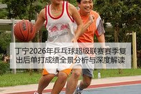 丁宁2026年乒乓球超级联赛赛季复出后单打成绩全景分析与深度解读