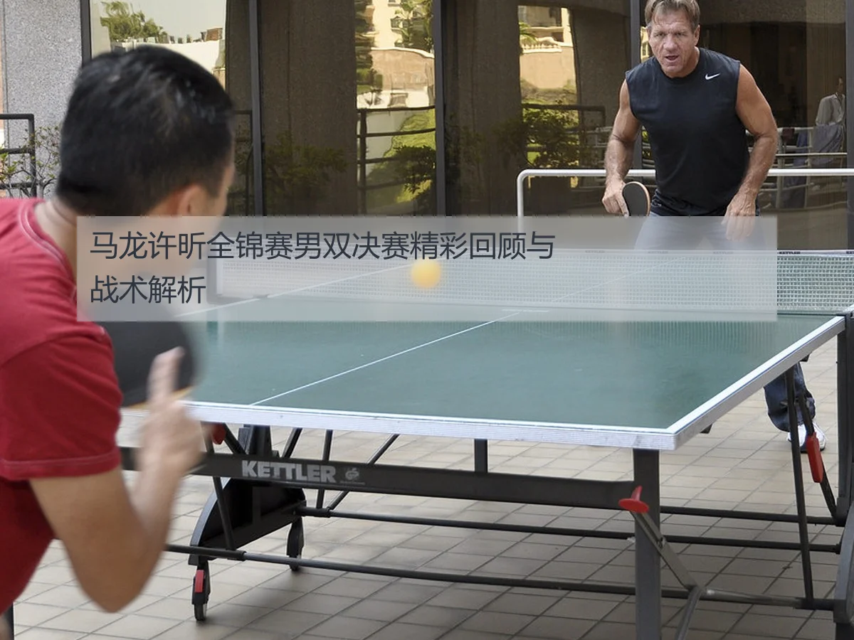马龙许昕全锦赛男双决赛精彩回顾与战术解析